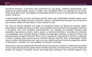 [Multi]rreferencialidades
Parte 1: Comunicação e Cultura | Era uma vez... Os Contos de Fadas na Publicidade: Melissa em busca de uma narrativa com final feliz - Andressa Cunha



narrativas literárias. À primeira vista encontram-se, nas peças, mulheres dominadoras, com
posturas de superioridade, porém o caráter mais ressaltado refere-se à aparência e ao corpo,
sendo este último fator mais ligado ao estereótipo feminino do que a construção da imagem da
mulher moderna.
A aproximação entre as duas narrativas permite notar que a Publicidade também opera como
representante de relações sociais e culturais, e assim, compartilha tais funções com a Literatura
que constrói relatos de cada época e seus modos de vida.
Por meio do estudo realizado com base na Campanha Contos de Melissa foi possível refletir
estereótipos e papéis sociais que podem ser percebidos de forma latente na linguagem moderna
e inovadora, com uma proposta, aparentemente, em negação aos padrões impostos pela
sociedade. Questiona-se, assim, todo o pudor e a inocência omitidos e invertidos em erotismo
e sensualidade: essa inversão alcança o objetivo da linguagem adotada, ou apenas reforça uma
desvalorização do papel feminino? Seria a única maneira de representar o feminino, utilizando
o corpo e a beleza como sinal de que as mulheres não são mais tão “bem comportadas?” Neste
caso, a mulher não deixaria de ser, mais uma vez, objeto submisso frente ao julgamento social,
e continuaria a condizer com tal realidade, há séculos, enraizada.
Mesmo que a saia da Chapeuzinho Vermelho deixe suas pernas à mostra; Cinderela perca partes
de sua roupa pela escada do castelo; Branca de Neve esconda o príncipe em seu quarto e Rapunzel
amarre seu amado, é possível concluir que todas elas continuam nos mesmos lugares, seus
                                                                                                                                                  34
 