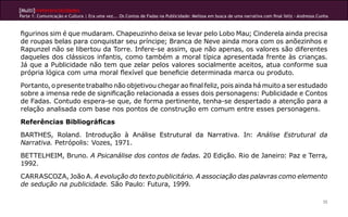 [Multi]rreferencialidades
Parte 1: Comunicação e Cultura | Era uma vez... Os Contos de Fadas na Publicidade: Melissa em busca de uma narrativa com final feliz - Andressa Cunha



figurinos sim é que mudaram. Chapeuzinho deixa se levar pelo Lobo Mau; Cinderela ainda precisa
de roupas belas para conquistar seu príncipe; Branca de Neve ainda mora com os anõezinhos e
Rapunzel não se libertou da Torre. Infere-se assim, que não apenas, os valores são diferentes
daqueles dos clássicos infantis, como também a moral típica apresentada frente às crianças.
Já que a Publicidade não tem que zelar pelos valores socialmente aceitos, atua conforme sua
própria lógica com uma moral flexível que beneficie determinada marca ou produto.
Portanto, o presente trabalho não objetivou chegar ao final feliz, pois ainda há muito a ser estudado
sobre a imensa rede de significação relacionada a esses dois personagens: Publicidade e Contos
de Fadas. Contudo espera-se que, de forma pertinente, tenha-se despertado a atenção para a
relação analisada com base nos pontos de construção em comum entre esses personagens.
Referências Bibliográficas
BARTHES, Roland. Introdução à Análise Estrutural da Narrativa. In: Análise Estrutural da
Narrativa. Petrópolis: Vozes, 1971.
BETTELHEIM, Bruno. A Psicanálise dos contos de fadas. 20 Edição. Rio de Janeiro: Paz e Terra,
1992.
CARRASCOZA, João A. A evolução do texto publicitário. A associação das palavras como elemento
de sedução na publicidade. São Paulo: Futura, 1999.

                                                                                                                                                  35
 