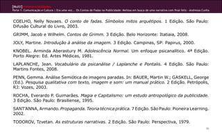 [Multi]rreferencialidades
Parte 1: Comunicação e Cultura | Era uma vez... Os Contos de Fadas na Publicidade: Melissa em busca de uma narrativa com final feliz - Andressa Cunha



COELHO, Nelly Novaes. O conto de fadas. Símbolos mitos arquétipos. 1 Edição. São Paulo:
Difusão Cultural do Livro, 2003.
GRIMM, Jacob e Wilhelm. Contos de Grimm. 3 Edição. Belo Horizonte: Itatiaia, 2008.
JOLY, Martine. Introdução à análise da imagem. 3 Edição. Campinas, SP: Papirus, 2000.
KNOBEL. Arminda Aberastury M. Adolescência Normal. Um enfoque psicanalítico. 4ª Edição.
Porto Alegre: Ed. Artes Médicas, 1981.
LAPLANCHE, Jean. Vocabulário da psicanálise / Laplanche e Pontalis. 4 Edição. São Paulo:
Martins Fontes, 2008.
PENN, Gemma. Análise Semiótica de imagens paradas. In: BAUER, Martin W.; GASKELL, George
(Ed.). Pesquisa qualitativa com texto, imagem e som: um manual prático. 2 Edição. Petrópolis,
RJ: Vozes, 2003.
ROCHA, Everardo P. Guimarães. Magia e Capitalismo: um estudo antropológico da publicidade.
3 Edição. São Paulo: Brasiliense, 1995.
SANT’ANNA, Armando. Propaganda. Teoria técnica prática. 7 Edição. São Paulo: Pioneira Learning.
2002.
TODOROV, Tzvetan. As estruturas narrativas. 2 Edição. São Paulo: Perspectiva, 1979.
                                                                                                                                                  36
 