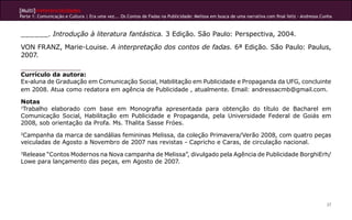 [Multi]rreferencialidades
Parte 1: Comunicação e Cultura | Era uma vez... Os Contos de Fadas na Publicidade: Melissa em busca de uma narrativa com final feliz - Andressa Cunha



______. Introdução à literatura fantástica. 3 Edição. São Paulo: Perspectiva, 2004.
VON FRANZ, Marie-Louise. A interpretação dos contos de fadas. 6ª Edição. São Paulo: Paulus,
2007.

Currículo da autora:
Ex-aluna de Graduação em Comunicação Social, Habilitação em Publicidade e Propaganda da UFG, concluinte
em 2008. Atua como redatora em agência de Publicidade , atualmente. Email: andressacmb@gmail.com.

Notas
1
 Trabalho elaborado com base em Monografia apresentada para obtenção do título de Bacharel em
Comunicação Social, Habilitação em Publicidade e Propaganda, pela Universidade Federal de Goiás em
2008, sob orientação da Profa. Ms. Thalita Sasse Fróes.
2
 Campanha da marca de sandálias femininas Melissa, da coleção Primavera/Verão 2008, com quatro peças
veiculadas de Agosto a Novembro de 2007 nas revistas - Capricho e Caras, de circulação nacional.
3
 Release “Contos Modernos na Nova campanha de Melissa”, divulgado pela Agência de Publicidade BorghiErh/
Lowe para lançamento das peças, em Agosto de 2007.




                                                                                                                                                  37
 