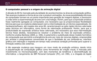 [Multi]rreferencialidades
Parte 1: Comunicação e Cultura | Criatividade na rede: As invenções tecnológicas e animação interativa - Cláudio Aleixo


O computador pessoal e a origem da animação digital
A década de 80 foi marcada pela pluralidade de acontecimentos na área da computação gráfica.
Tais avanços mudaram a forma de se criar e produzir animações. As novas possibilidades técnicas
do computador tornam-se um ponto importante para geração de imagens digitais, e favorecem
a união entre a experimentação da arte com a tecnologia. Porém, para que a expressão artística
fosse realmente agregada ao computador, era necessário que se proporcionasse flexibilidade
técnica para que os criadores elaborassem sem a intermediação de um técnico especializado. Os
hardware/software, até meados dos anos 80, caracterizavam-se pela rigidez técnica valorizada
pelos técnicos em informática, como forma de valorização profissional. Porém, para que a
produtividade de expressão artística fosse valorizada, era necessário que essa intermediação
técnica fosse abolida, necessitava-se resolver o problema do meio de expressão artística.
Conforme analisa Barbosa (2005, p. 348), é justamente a substituição desse modelo hermético
de computação que permitirá a emergência da arte por meio de recursos digitais, empreendida
por artistas e pesquisadores convencidos de que a facilidade de uso (entenda-se, interface
gráfica com interação e resposta em tempo real) constituía condição primordial para superar a
limitação estética dos sistemas.
A tão esperada mudança que inaugura um novo modo de produção artística, dando início
à popularização da computação gráfica como ferramenta de criação visual, é marcada pelo
investimento no microcomputador, com dois momentos da tendência à desmistificação da
informática: o lançamento da IBM Personal Computer (PC), em 1981, e a chegada do Apple
                                                                                                                          39
 