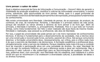 Livre pensar: o sabor do saber
Qual o objetivo essencial da Feira de Informação e Comunicação – Feicom? Além de garantir a
visibilidade da produção acadêmica, científica e cultural da comunidade universitária, o evento
prima, sobretudo, pela oportunidade do livre pensar. Afinal, esse é o papel primordial da
universidade: o exercício da liberdade de pensamento e de expressão, pressupostos fundamentais
do conhecimento.
Não existe universidade sem liberdade. Liberdade de pensar, de se expressar, de produzir, de
conhecer, de criar, de transformar. Portanto, a liberdade é o princípio básico da vida social,
porque daí resultam os vários direitos e deveres do livre pensar e do livre agir. Além de
princípio, a liberdade é também, e, principalmente, finalidade. Pois é o que todo ser humano
almeja, como meta fundamental. Ser feliz e estar realizado são duas faces da mesma moeda:
felicidade e realização, seja pessoal ou profissional, são atos de liberdade.
Por isso, o papel da universidade não pode jamais ser o de mero reprodutor de conhecimentos
técnicos. A técnica é fundamental para o desenvolvimento da sociedade, mas a técnica deve
ser uma construção e reconstrução livres, portanto, passível de crítica. Daí porque comumente
dizemos: a formação universitária deve, necessariamente, ser crítica, pois a crítica nada mais
é do que o exercício da liberdade e da democracia. A formação acadêmica e profissional deve,
obrigatoriamente, estar a serviço da cidadania. Porque cidadania nada mais é do que a condição
livre de inserção e participação ativa em uma sociedade de direitos. Ou seja: liberdade de
ser e de agir no contexto histórico, em que a diferença existe e deve ser reconhecida. Mas a
diferença é valor cultural e não subterfúgio para as discriminações de qualquer ordem. Por
isso, podemos dizer, com convicção: sem liberdade não há cidadania, pois cidadania é o ethos
social em que se reconhecem e se enaltecem a diversidade cultural, a pluralidade de idéias e
os direitos humanos.
 