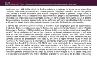 [Multi]rreferencialidades
Parte 1: Comunicação e Cultura | Criatividade na rede: As invenções tecnológicas e animação interativa - Cláudio Aleixo


Macintosh, em 1984. O Macintosh da Apple estabelece um divisor de águas para a informática
como um todo ao lançar no mercado um computador “amigável”, baseado na interface gráfica
com janelas e ícones acionados pelo mouse, integrando texto e gráficos. Surge assim, a
possibilidade dos artistas independentes adquirirem seus próprios equipamentos, sem ficarem
limitados pela imposição da programação tradicional para criação de imagens. Agora o desafio
da tecnologia se transfere basicamente para a esfera do software, constituídos de ferramentas
gráficas interativas, construídas gradativamente com maior facilidade de manipulação.
O campo dos softwares gráficos começa a trabalhar suas adaptações para as possibilidades
produtivas das novas máquinas e à gama de sistemas que caminham juntos com a diversificação
do hardware. Barbosa (2005) contabiliza na década de 80, cerca de duzentos programas gráficos
para PC. Nesse período os softwares, bem como os hardwares, não eram potentes o suficiente
para se fazer um trabalho de animação digital profissional. Porém, em 1986, esse cenário
começa a ser modificado. Chega ao mercado o micro com chip de 32 bits, desenvolvido pela
Compaq (através do processador Intel 386), e, em 1987, a Apple introduz novos modelos do
Macintosh. Na mesma época, a International Standards Organization (ISSO) cria o primeiro de
Compact Disc Read-Only Memory (CD-ROM), com uma capacidade de armazenamento para
gravação digital de dados extensos, tais como arquivos de música e vídeo, fazendo surgir
dessa forma o conceito de multimídia, o qual se tornou a principal aplicação para a área de
animação. A partir de então, foram muitas as novidades tecnológicas no desenvolvimento de
softwares gráficos profissionais no campo da pintura e da animação 2D e 3D. Essas conquistas
tecnológicas favoreceram uma maior liberdade expressiva, tanto para as grandes companhias
                                                                                                                          40
 