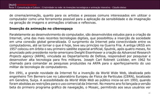 [Multi]rreferencialidades
Parte 1: Comunicação e Cultura | Criatividade na rede: As invenções tecnológicas e animação interativa - Cláudio Aleixo


de cinema/animação, quanto para os artistas e pessoas comuns interessados em utilizar o
computador como uma ferramenta possível para a aplicação da sensibilidade e da imaginação
na geração de imagens e animações criativas e reflexivas.
Inserção da animação no ciberespaço
Paralelamente ao desenvolvimento do computador, são desenvolvidos estudos para a criação da
Internet, uma das mais recentes tecnologias digitais, que possibilitou a inserção da sociedade
em uma conexão global generalizada. O surgimento da Internet pela conectividade entre os
computadores, até se tornar o que é hoje, teve seu princípio na Guerra Fria. A antiga URSS em
1957 colocou em órbita o seu primeiro satélite espacial artificial, Sputnik, após quatro meses, foi
anunciado pelo presidente norte-americano Dwight Eisenhower a criação da Advanced Research
Projects agency (ARPA), vinculada ao Departamento de Defesa, responsável por pesquisar e
desenvolver alta tecnologia para fins militares. Joseph Carl Robnett Licklider, em 1962 foi
chamado para comandar as pesquisas produzidas na ARPA para o aperfeiçoamento do uso
militar da tecnologia de computadores.
Em 1991, a grande novidade da Internet foi a invenção da World Wide Web, idealizada pelo
engenheiro Tim Berners-Lee no Laboratório Europeu de Física de Partículas (CERN), localizado
em Genebra, Suíça. A acessibilidade da World Wide Web ao público inicia-se em 1993, quando
foram abolidas as restrições para o uso comercial da Internet. No mesmo ano foi lançada a versão
beta do primeiro programa gráfico de navegação, o Mosaic, permitindo aos seus usuários ver
                                                                                                                          41
 
