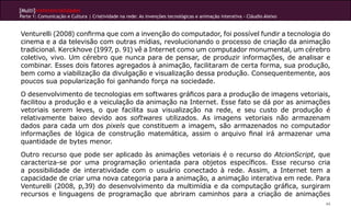 [Multi]rreferencialidades
Parte 1: Comunicação e Cultura | Criatividade na rede: As invenções tecnológicas e animação interativa - Cláudio Aleixo


Venturelli (2008) confirma que com a invenção do computador, foi possível fundir a tecnologia do
cinema e a da televisão com outras mídias, revolucionando o processo de criação da animação
tradicional. Kerckhove (1997, p. 91) vê a Internet como um computador monumental, um cérebro
coletivo, vivo. Um cérebro que nunca para de pensar, de produzir informações, de analisar e
combinar. Esses dois fatores agregados à animação, facilitaram de certa forma, sua produção,
bem como a viabilização da divulgação e visualização dessa produção. Consequentemente, aos
poucos sua popularização foi ganhando força na sociedade.
O desenvolvimento de tecnologias em softwares gráficos para a produção de imagens vetoriais,
facilitou a produção e a veiculação da animação na Internet. Esse fato se dá por as animações
vetoriais serem leves, o que facilita sua visualização na rede, e seu custo de produção é
relativamente baixo devido aos softwares utilizados. As imagens vetoriais não armazenam
dados para cada um dos pixels que constituem a imagem, são armazenados no computador
informações de lógica de construção matemática, assim o arquivo final irá armazenar uma
quantidade de bytes menor.
Outro recurso que pode ser aplicado às animações vetoriais é o recurso do AtcionScript, que
caracteriza-se por uma programação orientada para objetos específicos. Esse recurso cria
a possibilidade de interatividade com o usuário conectado à rede. Assim, a Internet tem a
capacidade de criar uma nova categoria para a animação, a animação interativa em rede. Para
Venturelli (2008, p,39) do desenvolvimento da multimídia e da computação gráfica, surgiram
recursos e linguagens de programação que abriram caminhos para a criação de animações
                                                                                                                          44
 