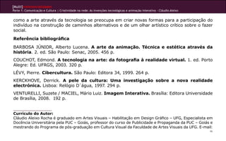 [Multi]rreferencialidades
Parte 1: Comunicação e Cultura | Criatividade na rede: As invenções tecnológicas e animação interativa - Cláudio Aleixo


como a arte através da tecnologia se preocupa em criar novas formas para a participação do
indivíduo na construção de caminhos alternativos e de um olhar artístico crítico sobre o fazer
social.
Referência bibliográfica
BARBOSA JÚNIOR, Alberto Lucena. A arte da animação. Técnica e estética através da
história. 2. ed. São Paulo: Senac, 2005. 456 p.
COUCHOT, Edmond. A tecnologia na arte: da fotografia à realidade virtual. 1. ed. Porto
Alegre: Ed. UFRGS, 2003. 320 p.
LÉVY, Pierre. Cibercultura. São Paulo: Editora 34, 1999. 264 p.
KERCKHOVE, Derrick. A pele da cultura: Uma investigação sobre a nova realidade
electrónica. Lisboa: Relógio D´água, 1997. 294 p.
VENTURELLI, Suzete / MACIEL, Mário Luiz. Imagem Interativa. Brasília: Editora Universidade
de Brasília, 2008. 192 p.


Currículo do Autor:
Cláudio Aleixo Rocha é graduado em Artes Visuais – Habilitação em Design Gráfico – UFG, Especialista em
Docência Universitária pela PUC – Goiás, professor do curso de Publicidade e Propaganda da PUC – Goiás e
mestrando do Programa de pós-graduação em Cultura Visual da Faculdade de Artes Visuais da UFG. E-mail:
                                                                                                                          46
 