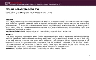 [Multi]rreferencialidades
Parte 1: Comunicação e Cultura | Está na moda? Está obsoleto - Consuelo Lopes e Paulo Victor


ESTÁ NA MODA? ESTÁ OBSOLETO
Consuelo Lopes Marques e Paulo Victor Costa Vieira


Resumo
Esse artigo propõe um questionamento a respeito da moda como comunicação e tentativa de individualização,
e de como um segmento cada vez maior de pessoas ao redor do mundo tem se pautado em mídias mais
personalizadas, na busca de se distanciar dos moldes propostos pelas mídias de massa. A abordagem da
moda se dá, aqui, no contexto ocidental como um todo, mas exemplificando pontualmente como esse
processo se configura no Brasil.
Palavras-chave: Moda; Individualização; Comunicação; Massificação; Tendências.

Abstract
This article proposes a discussion about fashion as communication and as an attempt to individualization,
and how specialized media has been attracting a segment that grows each day around the world searching
to be free from de standard that mass media proposes. The approach around fashion is given in the
occidental context, but giving punctual examples on how the process is configured in the Brazilian context.
The mass diffusion by the media of fashion trends make them accessible to the mass people, and,
consequently, make them become uninteresting and obsolete for this segment.
Keywords: Fashion; Individualization; Communication; Mass media; Trends.



                                                                                                          48
 