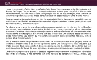 [Multi]rreferencialidades
Parte 1: Comunicação e Cultura | Está na moda? Está obsoleto - Consuelo Lopes e Paulo Victor


como, por exemplo, Calvin Klein e a Calvin Klein Jeans, bem como Armani e Empório Armani,
Armani Exchange, Giorgio Armani, com cada submarca voltada para um público diferenciado.
Paradoxalmente, essa se mostra uma configuração não só de popularização, mas também de
tentativa de personalização da moda para públicos bem específicos por uma mesma marca.
Essa personalização surgiu devido ao fato de a própria indústria da moda ter percebido que, ao
massificar as tendências, estava desconsiderando, o que a priori era um dos principais motivos
de sua existência, a individualização.
De alguns anos pra cá, tem-se observado o aumento vertiginoso do número de publicações
sobre moda, sobretudo com a popularização da internet, espaço que abriga vários blogs sobre
o assunto. Os temas são variados e abrange desde a análise de desfiles até um fenômeno mais
recente como o de fotografar a si próprio com seu look do dia, um exemplo desse fenômeno é
o blog mineiro Hoje vou assim1; ou fotografar pessoas com estilos diferentes nas ruas, como o
famoso blog The Sartorialist 2.
Não é intenção desse artigo entrar na discussão se realmente existe estilo próprio, isento de
tendências massificadas, e se isso se apresenta como um contraponto a essa indústria que
impõe o que se deve ou não vestir. A discussão aqui proposta é a respeito da tendência que tem
se destacado na tentativa de fuga, por alguns grupos, da manipulação das mídias de massa.
Uma explicação possível é que essas pessoas negam ou negociam com os conteúdos veiculados
pela mídia de massa, e não somente têm uma relação de apropriação (HALL, 2003)3. São
                                                                                               51
 