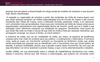 [Multi]rreferencialidades
Parte 1: Comunicação e Cultura | Está na moda? Está obsoleto - Consuelo Lopes e Paulo Victor




pessoas que percebem a disseminação em larga escala de modelos de vestuário e que buscam
fugir dessa massificação.
 A negação ou negociação de sentidos a partir dos conteúdos da mídia de massa fazem com
que essas pessoas busquem as mídias especializadas fora do circuito de massa e até mesmo
conteúdos das mídias de massa, como a televisão fechada, passando, então, a se relacionar
com conteúdos mais personalizados. Essa busca por conteúdos da mídia de massa ainda pouco
popularizados representaria uma segmentação dentro da mesma, sendo que só é válida a sua
utilização como referência enquanto sua amplitude for pequena. Geralmente, essa busca do
que ainda não está na moda e recusa do que está na moda é feita por pessoas visionárias, que
conseguem enxergar um pouco à frente, os trend setters4.
A indústria da moda, que vai ter visibilidade na mídia, por vezes, se apropria de tendências
urbanas para criar mais um produto para seu público: o underground, o alternativo. À primeira
vista, pode-se supor um movimento contrário ou insurgente ao fenômeno moda, que acaba
sendo assimilado por pessoas que se identificam com o movimento e/ou por trend setters de
plantão. A própria visibilidade, porém, que é gerada a partir deste movimento, faz com que ele
seja difundido e se torne acessível à grande massa, o que o torna desinteressante e obsoleto.
Jordão (2008), em sua dissertação sobre a relação de trabalhadoras domésticas com mídia,
beleza e consumo, afirma que, até mesmo a customização, que poderia ser encarada como
                                                                                               52
 