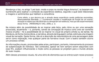 [Multi]rreferencialidades
Parte 1: Comunicação e Cultura | Está na moda? Está obsoleto - Consuelo Lopes e Paulo Victor


Mendonça e Vaz, no artigo “Last look: moda e corpo na revista Vogue America”, se baseiam em
Gumbrecht para explicar o conteúdo da experiência estética, segundo o qual está relacionado
a imagens e sentimentos que habitam a consciência
                   Como efeito, o que decorre por e através dessa experiência revela potências escondidas,
                   desencadeando liberdade. [...] Gumbrecht ressalta a modificação de função de um evento,
                   situação ou objeto que não deveriam ou almejariam ser estéticos, mas que são experimentados
                   dessa forma. (MENDONÇA E VAZ, 2008, p. 1)

Na música além da possibilidade de se inspirar pela letra, pelo ritmo ou por uma sensação
provocada, atualmente – e, portanto, saindo da concepção de música como arte ser somente
música erudita – há a possibilidade de se inspirar no visual do próprio artista ou da banda. Na
literatura, de forma menos óbvia, a narrativa, através da linguagem verbal, estimula uma imagem
visual da narração. Desta forma, não só a descrição da indumentária de uma personagem pode
servir como inspiração, mas qualquer parte da narrativa visual. Com o teatro também ocorre
um processo similar.
As informações visuais, promovidas pelas artes, participam, portanto, intensamente do processo
de subjetivização do indivíduo. Tais conteúdos, apesar de nem sempre serem adquiridos com
esse fim, acabam influenciando o modo como as pessoas se projetam para o mundo através
de suas roupas.

Além desses processos visuais, há uma série de elementos que se entrecruzam nesse processo
                                                                                                            54
 