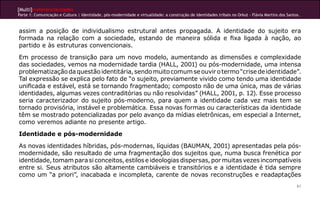 [Multi]rreferencialidades
Parte 1: Comunicação e Cultura | Identidade, pós-modernidade e virtualidade: a construção de identidades tribais no Orkut - Flávia Martins dos Santos.



assim a posição de individualismo estrutural antes propagada. A identidade do sujeito era
formada na relação com a sociedade, estando de maneira sólida e fixa ligada à nação, ao
partido e às estruturas convencionais.
Em processo de transição para um novo modelo, aumentando as dimensões e complexidade
das sociedades, vemos na modernidade tardia (HALL, 2001) ou pós-modernidade, uma intensa
problematização da questão identitária, sendo muito comum se ouvir o termo “crise de identidade”.
Tal expressão se explica pelo fato de “o sujeito, previamente vivido como tendo uma identidade
unificada e estável, está se tornando fragmentado; composto não de uma única, mas de várias
identidades, algumas vezes contraditórias ou não resolvidas” (HALL, 2001, p. 12). Esse processo
seria caracterizador do sujeito pós-moderno, para quem a identidade cada vez mais tem se
tornado provisória, instável e problemática. Essa novas formas ou características da identidade
têm se mostrado potencializadas por pelo avanço da mídias eletrônicas, em especial a Internet,
como veremos adiante no presente artigo.
Identidade e pós-modernidade
As novas identidades híbridas, pós-modernas, líquidas (BAUMAN, 2001) apresentadas pela pós-
modernidade, são resultado de uma fragmentação dos sujeitos que, numa busca frenética por
identidade, tomam para si conceitos, estilos e ideologias dispersas, por muitas vezes incompatíveis
entre si. Seus atributos são altamente cambiáveis e transitórios e a identidade é tida sempre
como um “a priori”, inacabada e incompleta, carente de novas reconstruções e readaptações
                                                                                                                                                    61
 