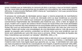 [Multi]rreferencialidades
Parte 1: Comunicação e Cultura | Identidade, pós-modernidade e virtualidade: a construção de identidades tribais no Orkut - Flávia Martins dos Santos.


prazer imediato que se materializa no consumo de bens e serviços, e que se tornaram capazes
de criar novos tipos de agrupamentos que se apóiam em microvalores, por vezes temporários e
efêmeros. A esse processo Maffesoli (1997) chama de “neotribalismo”, com suas características
hedonistas e presenteístas.

O processo de construção da identidade parece seguir a mesma propensão do neotribalismo
proposto por Maffesoli (1998). O ponto de interseção entre as duas tendências se encontra
no fato de que os micro-valores que conduzem ao agrupamento seguem a mesma lógica das
características fragmentadas das identidades pós-modernas que, como o fator de ligação ao
grupo, mudam com o soprar dos ventos e levam à busca de novas tribos e de novas identidades
assim que as mesmas não mais satisfazerem as necessidades afetivas e de consumo. Identidades
fluidas são como as vestimentas da moda, construídas para durar não mais que uma troca de
estação. Podem até revelar uma remodelagem de uma identidade anterior, mas não querem se
apegar ao passado, pelo contrário, pretendem se afirmar como uma nova tendência, que em
breve será substituída por outra tão nova como a primeira. Afinal, “descrições de líquidos são
fotos instantâneas que precisam ser datadas” (BAUMAN, 2001, p. 8).

Enquanto que na modernidade a identidade estava relacionada ora com o papel social que se
desempenhava, ora com aquilo que realmente se era enquanto indivíduo, a identidade pós-
moderna está muito mais ligada àquilo que aparenta ser, ou seja, “a identidade tem sido cada
vez mais vinculada ao modo de ser, à produção de uma imagem, à aparência pessoal” (KELLNER,
2001, p. 297). A imagem que apresentamos a nós mesmos e aos outros importa mais do que
                                                                                                                                                    63
 