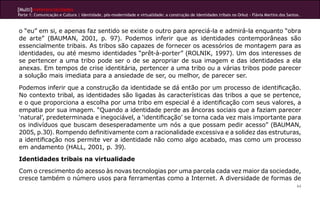[Multi]rreferencialidades
Parte 1: Comunicação e Cultura | Identidade, pós-modernidade e virtualidade: a construção de identidades tribais no Orkut - Flávia Martins dos Santos.



o “eu” em si, e apenas faz sentido se existe o outro para apreciá-la e admirá-la enquanto “obra
de arte” (BAUMAN, 2001, p. 97). Podemos inferir que as identidades contemporâneas são
essencialmente tribais. As tribos são capazes de fornecer os acessórios de montagem para as
identidades, ou até mesmo identidades “prêt-à-porter” (ROLNIK, 1997). Um dos interesses de
se pertencer a uma tribo pode ser o de se apropriar de sua imagem e das identidades a ela
anexas. Em tempos de crise identitária, pertencer a uma tribo ou a várias tribos pode parecer
a solução mais imediata para a ansiedade de ser, ou melhor, de parecer ser.

Podemos inferir que a construção da identidade se dá então por um processo de identificação.
No contexto tribal, as identidades são ligadas às características das tribos a que se pertence,
e o que proporciona a escolha por uma tribo em especial é a identificação com seus valores, a
empatia por sua imagem. “Quando a identidade perde as âncoras sociais que a faziam parecer
‘natural’, predeterminada e inegociável, a ‘identificação’ se torna cada vez mais importante para
os indivíduos que buscam desesperadamente um nós a que possam pedir acesso” (BAUMAN,
2005, p.30). Rompendo definitivamente com a racionalidade excessiva e a solidez das estruturas,
a identificação nos permite ver a identidade não como algo acabado, mas como um processo
em andamento (HALL, 2001, p. 39).
Identidades tribais na virtualidade
Com o crescimento do acesso às novas tecnologias por uma parcela cada vez maior da sociedade,
cresce também o número usos para ferramentas como a Internet. A diversidade de formas de
                                                                                                                                                    64
 