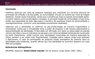 [Multi]rreferencialidades
Parte 1: Comunicação e Cultura | Identidade, pós-modernidade e virtualidade: a construção de identidades tribais no Orkut - Flávia Martins dos Santos.



Conclusão
Podemos observar por meio da pesquisa realizada que, refutando um corrente discurso de
promoção da reflexão e da discussão, as comunidades virtuais se reúnem por meio de frágeis
objetivos, muitas vezes irracionais, sendo que a escolha por essa ou aquela comunidade apóia-
se sobre valores como emotividade e simpatia. A principal função da comunidade virtual seria,
então, sua capacidade de dizer algo sobre o membro, de expressar traços de personalidade e,
conseqüentemente, construir uma identidade previamente idealizada.
Sabemos que a identidade se reafirma na pós-modernidade de maneira fragmentária e
inconstante, sendo que a virtualidade teria o poder de propiciar e até mesmo potencializar a
descentralização da identidade. O fato pôde ser afirmado com base na observação do grande
número de tribos a que os indivíduos se agrupam com intencionalidade declarada de construção
de perfil. Poderíamos então concluir que, identidades construídas de maneira associada às
tribos, tendem a ser ainda mais fragmentadas, fundadas sobre valores ainda mais pontuais
e desconexos. O caso do participante da pesquisa citado exemplifica de maneira clara as
identidades pós-modernas, quando afirma que sua identidade se encontra dispersa em suas
998 comunidades.
Referências bibliográficas
BAUMAN, Zygmunt. Modernidade Líquida. Rio de Janeiro: Jorge Zahar, 2001. 258 p.

                                                                                                                                                    67
 