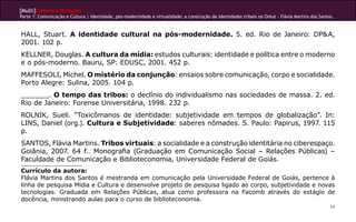 [Multi]rreferencialidades
Parte 1: Comunicação e Cultura | Identidade, pós-modernidade e virtualidade: a construção de identidades tribais no Orkut - Flávia Martins dos Santos.



HALL, Stuart. A identidade cultural na pós-modernidade. 5. ed. Rio de Janeiro: DP&A,
2001. 102 p.
KELLNER, Douglas. A cultura da mídia: estudos culturais: identidade e política entre o moderno
e o pós-moderno. Bauru, SP: EDUSC, 2001. 452 p.
MAFFESOLI, Michel. O mistério da conjunção: ensaios sobre comunicação, corpo e socialidade.
Porto Alegre: Sulina, 2005. 104 p.
______. O tempo das tribos: o declínio do individualismo nas sociedades de massa. 2. ed.
Rio de Janeiro: Forense Universitária, 1998. 232 p.
ROLNIK, Sueli. “Toxicômanos de identidade: subjetividade em tempos de globalização”. In:
LINS, Daniel (org.). Cultura e Subjetividade: saberes nômades. S. Paulo: Papirus, 1997. 115
p.
SANTOS, Flávia Martins. Tribos virtuais: a socialidade e a construção identitária no ciberespaço.
Goiânia, 2007. 64 f.. Monografia (Graduação em Comunicação Social – Relações Públicas) –
Faculdade de Comunicação e Biblioteconomia, Universidade Federal de Goiás.
Currículo da autora:
Flávia Martins dos Santos é mestranda em comunicação pela Universidade Federal de Goiás, pertence à
linha de pesquisa Mídia e Cultura e desenvolve projeto de pesquisa ligado ao corpo, subjetividade e novas
tecnologias. Graduada em Relações Públicas, atua como professora na Facomb através do estágio de
docência, ministrando aulas para o curso de biblioteconomia.
                                                                                                                                                    68
 