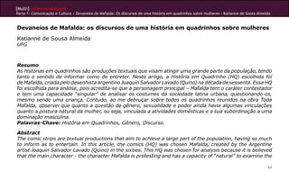 [Multi]rreferencialidades
Parte 1: Comunicação e Cultura | Devaneios de Mafalda: Os discursos de uma história em quadrinhos sobre mulheres - Katianne de Souza Almeida


Devaneios de Mafalda: os discursos de uma história em quadrinhos sobre mulheres
Katianne de Sousa Almeida
UFG



Resumo
As histórias em quadrinhos são produções textuais que visam atingir uma grande parte da população, tendo
tanto o sentido de informar como de entreter. Neste artigo, a História em Quadrinho (HQ) escolhida foi
de Mafalda, criada pelo desenhista argentino Joaquín Salvador Lavado (Quino) na década de sessenta. Essa HQ
foi escolhida para análise, pois acredita-se que a personagem principal – Mafalda tem o caráter contestador
e tem uma capacidade “singular” de analisar os costumes da sociedade latina urbana, questionando-os,
mesmo sendo uma criança. Contudo, ao me debruçar sobre todos os quadrinhos reunidos na obra Toda
Mafalda, observei que quanto a questão de gênero, sexualidade e poder ainda havia algumas vinculações
quanto a postura natural da mulher, ou seja, vinculada a atividades domésticas e a sua subordinação a uma
dominação masculina.
Palavras-Chave: História em Quadrinhos, Gênero, Discurso.

Abstract
The comic strips are textual productions that aim to achieve a large part of the population, having so much
to inform as to entertain. In this article, the comics (HQ) was chosen Mafalda, created by the Argentine
artist Joaquín Salvador Lavado (Quino) in the sixties. This HQ was chosen for analysis because it is believed
that the main character - the character Mafalda is protesting and has a capacity of “natural” to examine the

                                                                                                                                          69
 