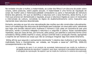 [Multi]rreferencialidades
Parte 1: Comunicação e Cultura | Devaneios de Mafalda: Os discursos de uma história em quadrinhos sobre mulheres - Katianne de Souza Almeida


Na verdade vincular a mulher, a maternidade, ao cuidar dos filhos é um discurso de poder sobre
corpos, sobre posturas, sobre papéis sexuais. A maternidade é uma forma de regulação do
corpo da mulher para a heterossexualidade compulsória ou para a manutenção da estrutura
binária dos gêneros. Em que se identifica a natureza com o sexo feminino, desta forma, é um
meio que precisa ser domesticado e regulado, já que a natureza é ligada ao caos e é necessária
a intervenção da cultura, concebida na lógica do dualismo/binarismo como masculina que
repreende essa natureza desordenada.
Portanto, percebe-se que há uma naturalização das noções que são construídas culturalmente.
Isso é um subterfúgio dos discursos de dominação para subjugar um sexo pelo outro, admitindo
que haja uma divisão natural entre mulheres e homens e que cada um encontra-se sob uma
estrutura, sendo a primeira relegada à natureza e o segundo à cultura. Essas considerações
repetidas, seja por meio de leis, por torturas, pela justiça, por padrões e costumes forma como
considerou Wittig (2006) espírito e corpo, porque controla toda a produção mental, agregando
o espírito de tal maneira ao corpo que não se consegue imaginar algo fora deste binarismo.
 Wittig afirma que segundo o pensamento dominante “o destino das mulheres é ser torturada,
maltratada física e mentalmente; ser violada, ser forçada a casar-se” (WITTIG, 2006:23)
conseqüentemente a ter filhos.
                   A categoria do sexo é um produto da sociedade heterossexual que impõe às mulheres a
                   obrigação absoluta de reproduzir ‘a espécie’, quer dizer, reproduzir a sociedade heterossexual.
                   A obrigação da reprodução ‘da espécie’ que se impõe às mulheres é o sistema de exploração
                                                                                                                                          72
 