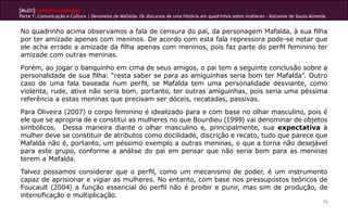 [Multi]rreferencialidades
Parte 1: Comunicação e Cultura | Devaneios de Mafalda: Os discursos de uma história em quadrinhos sobre mulheres - Katianne de Souza Almeida


No quadrinho acima observamos a fala de censura do pai, da personagem Mafalda, à sua filha
por ter amizade apenas com meninos. De acordo com esta fala repressora pode-se notar que
ele acha errado a amizade da filha apenas com meninos, pois faz parte do perfil feminino ter
amizade com outras meninas.
Porém, ao jogar o banquinho em cima de seus amigos, o pai tem a seguinte conclusão sobre a
personalidade de sua filha: “resta saber se para as amiguinhas seria bom ter Mafalda”. Outro
caso de uma fala baseada num perfil, se Mafalda tem uma personalidade desviante, como
violenta, rude, ativa não seria bom, portanto, ter outras amiguinhas, pois seria uma péssima
referência a estas meninas que precisam ser dóceis, recatadas, passivas.
Para Oliveira (2007) o corpo feminino é idealizado para e com base no olhar masculino, pois é
ele que se apropria de e constitui as mulheres no que Bourdieu (1999) vai denominar de objetos
simbólicos. Dessa maneira diante o olhar masculino e, principalmente, sua expectativa à
mulher deve se constituir de atributos como docilidade, discrição e recato, tudo que parece que
Mafalda não é, portanto, um péssimo exemplo a outras meninas, o que a torna não desejável
para este grupo, conforme a análise do pai em pensar que não seria bom para as meninas
terem a Mafalda.
Talvez possamos considerar que o perfil, como um mecanismo de poder, é um instrumento
capaz de aprisionar e vigiar as mulheres. No entanto, com base nos pressupostos teóricos de
Foucault (2004) a função essencial do perfil não é proibir e punir, mas sim de produção, de
intensificação e multiplicação.
                                                                                                                                          75
 