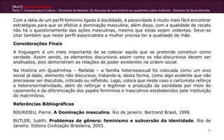 [Multi]rreferencialidades
Parte 1: Comunicação e Cultura | Devaneios de Mafalda: Os discursos de uma história em quadrinhos sobre mulheres - Katianne de Souza Almeida


Com a idéia de um perfil feminino ligado à docilidade, à passividade é muito mais fácil encontrar
estratégias para que se efetive a dominação masculina, além disso, com a qualidade de recato
não há o questionamento das ações masculinas, mesmo que estas sejam violentas. Deve-se
citar também que neste perfil essencialista a mulher precisa ter a qualidade de mãe.
Considerações Finais
A linguagem é um meio importante de se colocar aquilo que se pretende constituir como
verdade. Assim sendo, os elementos discursivos assim como os não-discursivos devem ser
analisados, pois demonstram as relações de poder existentes na ordem social.
Na História em Quadrinhos – Mafalda – a família heterossexual foi colocada como um eixo
social já dado, elemento não discursivo, tratando-a, desta forma, como algo evidente que não
precisasse ser discutido, criticado ou refletido. Logo, coloco que neste caso o cartunista reforça
a heteronormatividade, além de reforçar e legitimar a produção da sociedade por meio do
casamento e da diferenciação dos papéis femininos e masculinos estabelecidos pela instituição
do matrimônio.
Referências Bibliográficas
BOURDIEU, Pierre. A Dominação masculina. Rio de janeiro: Bertrand Brasil, 1999.
BUTLER, Judith. Problemas de gênero: feminismo e subversão da identidade. Rio de
Janeiro: Editora Civilização Brasileira, 2003.
                                                                                                                                          76
 