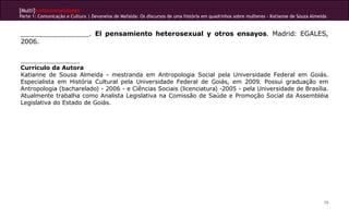[Multi]rreferencialidades
Parte 1: Comunicação e Cultura | Devaneios de Mafalda: Os discursos de uma história em quadrinhos sobre mulheres - Katianne de Souza Almeida


_______________. El pensamiento heterosexual y otros ensayos. Madrid: EGALES,
2006.


Currículo da Autora
Katianne de Sousa Almeida - mestranda em Antropologia Social pela Universidade Federal em Goiás.
Especialista em História Cultural pela Universidade Federal de Goiás, em 2009. Possui graduação em
Antropologia (bacharelado) - 2006 - e Ciências Sociais (licenciatura) -2005 - pela Universidade de Brasília.
Atualmente trabalha como Analista Legislativa na Comissão de Saúde e Promoção Social da Assembléia
Legislativa do Estado de Goiás.




                                                                                                                                          79
 