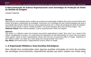 [Multi]rreferencialidades
Parte 1: Comunicação e Cultura | A discursivização da cultura organizacional como estratégia de produção de efeito de sentido de imagem - Lutiana Casaroli

A Discursivização da Cultura Organizacional como Estratégia de Produção de Efeito
de Sentido de Imagem
Lutiana Casaroli


Resumo
Este estudo é uma reflexão sobre a prática enunciativa da organização midiática Zero Hora em decorrência dos
efeitos da própria midiatização da sociedade. Examinam-se a estratégia de auto-referencialidade pela qual a
enunciação discursiviza valores de sua cultura organizacional com o intuito de produção de efeito de imagem.
Toma-se como estudo a coluna “Cartas do Editor”, do Jornal impresso Zero Hora de Porto Alegre - RS.
Palavras-chave: Auto-referencialidade; Cultura Organizacional, Efeito de Imagem.

Abstract
This study is a reflection about the practice enunciative organization’s media “Zero Hour” as a result of the
effects mediatization’s society. It is examining the operations of self-referentiality for which the enunciation
make speech values of their organizational culture with the aim of producing effect of image. Fragments of
the “Editor’s Letter” are taken as a case study, the Journal printed “Zero Hour”.
Key Word: Self-referenciality; Organizational Culture; Effect of Image.


1. A Organização Midiática e Suas Escolhas Estratégicas
Esta reflexão foca considerações sobre algumas questões articuladas em torno das escolhas
das estratégias comunicacionais, especialmente àquelas que dizem respeito aos modos pelos
                                                                                                                                                        80
 