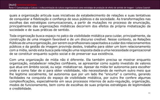 [Multi]rreferencialidades
Parte 1: Comunicação e Cultura | A discursivização da cultura organizacional como estratégia de produção de efeito de sentido de imagem - Lutiana Casaroli



quais a organização articula suas iniciativas de estabelecimento de relações e suas tentativas
de conquistar a fidelização e confiança de seus públicos e da sociedade. As transformações nas
escolhas das estratégias comunicacionais, a partir de mutações no processo de enunciação,
principalmente das organizações midiáticas decorrem dos efeitos da própria midiatização da
sociedade e de suas práticas de sentido.
Toda organização busca espaço no palco da visibilidade midiática para cuidar, principalmente, da
construção de uma imagem favorável e de um discurso credível. Nesse contexto, as Relações
Públicas de uma organização, por serem os profissionais capacitados a cuidar dos relacionamentos
públicos e da gestão da imagem provinda destes, trabalha para obter um bom relacionamento
com a mídia, sendo esta busca pela relação uma resposta dada a uma necessidade organizacional
de se constituir enquanto sujeito social e de preservar sua existência.
Com uma organização de mídia não é diferente. Ela também precisa se mostrar enquanto
organização, estabelecer relações confiáveis, se apresentar como sujeito investido de valores
que atua em âmbito social, ou seja: midiatizar-se. Apesar da mídia ter autonomia para escolher
onde e como falar de si para obter visibilidade, não necessitando de nenhum outro meio que
lhe legitime socialmente, tal autonomia que por um lado lhe “encurta” o caminho, gerando
facilidades na conquista do espaço de visibilidade midiática, por outro lhe confere algumas
complexificações, especialmente em seus processos internos de auto-regulação, organização,
modos de funcionamento, bem como de escolhas de suas próprias estratégias de legitimidade
e credibilidade.
                                                                                                                                                        81
 