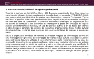 [Multi]rreferencialidades
Parte 1: Comunicação e Cultura | A discursivização da cultura organizacional como estratégia de produção de efeito de sentido de imagem - Lutiana Casaroli



2. Da auto-referencialidade à imagem organizacional
Vejamos o exemplo do Jornal Zero Hora - ZH. Enquanto organização, Zero Hora segue os
mesmos princípios das demais: precisa entrar em relação de comunicação (PERUZZOLO, 2006)
com os seus públicos e fidelizá-los. Ao analisar especificamente a coluna de ZH chamada “Cartas
do Editor” é possível notar uma peculiaridade desta organização na sua escolha estratégica
de como faz para se “apresentar”: o primeiro movimento estratégico da organização está
na escolha do conteúdo a ser trabalhado na mensagem e posto em circulação no espaço
público. Diferentemente do habitual, em vez de falar dos outros, a ZH se decide por falar de
si, abrindo espaço para falar de aspectos de sua cultura organizacional, de seu modelo cultural
de sobrevivência, revelando seus modos de ser e agir na tentativa de capturar a atenção do
outro.
Então, a organização midiática ZH escolhe estabelecer relações de comunicação através de
uma mensagem que prioriza a discursivização de valores de sua cultura organizacional, sendo
que a estratégia discursiva utilizada é o que chamamos de auto-referencialidade, ou seja, é a
construção discursiva de sua própria realidade: opta-se por midiatizar elementos da própria
cultura organizacional no intuito de capturar o outro em vista de garantir sua existência. O
funcionamento dos discursos organizacionais não segue mais a lógica da opacidade enunciativa e
do ideal da objetividade absoluta, bem pelo contrário: nessa atitude enunciativa auto-referencial
explicita-se a sua natureza, seus modos de ser e agir. Chama-se a atenção para sua própria
cultura.
                                                                                                                                                        83
 