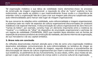 [Multi]rreferencialidades
Parte 1: Comunicação e Cultura | A discursivização da cultura organizacional como estratégia de produção de efeito de sentido de imagem - Lutiana Casaroli


Tal organização midiática e sua tática de visibilidade reúne elementos-chave no processo
de construção da imagem organizacional: a requisição do olhar do “outro” explícita na face
exibicionista, que expõe ao público o que tradicionalmente ficava oculto e a importância de
entender como a organização fala de si para criar sua imagem pelo discurso subjetivado pelas
auto-referencialidades para marcar este lugar de imagem organizacional.
No que concerne às relações entre visibilidade, auto-referencialidade e imagem organizacional,
a presença cada vez maior de aspectos da cultura organizacional discursivizados em produtos
midiáticos é de especial interesse. A discursivização da cultura organizacional de Zero Hora em
“Cartas do Editor”, por exemplo, constitui hoje um elemento importante entre a instância do
“mostrar” e a instância do “olhar” do dispositivo de enunciação organizacional e participa de
um regime de visibilidade (THOMPSON, 2007) que mantém laços estreitos com as formas de
exposição do processo produtivo de construção da realidade, dos atores internos da organização,
de sua mercadoria e de seu capital simbólico.
3. Breve nota em conclusão
As reflexões desenvolvidas chamam atenção para o fato de como uma organização midiática
desenvolve estratégias comunicacionais de auto-referencialidade na tentativa de chegar ao
outro, e nele produzir efeito de sentido de imagem, segundo dinâmicas e procedimentos de
discursivização de valores da cultura organizacional que visam a estruturar os fundamentos de
sua existência, os parâmetros de seu funcionamento, os seus ideais, enfim, seus modos de ser,
pensar e agir, construindo uma espécie de crença sobre o universo cultural da organização.
                                                                                                                                                        85
 