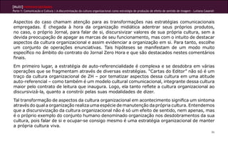 [Multi]rreferencialidades
Parte 1: Comunicação e Cultura | A discursivização da cultura organizacional como estratégia de produção de efeito de sentido de imagem - Lutiana Casaroli



Aspectos do caso chamam atenção para as transformações nas estratégias comunicacionais
empregadas. É chegada à hora da organização midiática adentrar seus próprios produtos,
no caso, o próprio Jornal, para falar de si, discursivizar valores de sua própria cultura, sem a
devida preocupação de apagar as marcas de seu funcionamento, mas com o intuito de destacar
aspectos da cultura organizacional e assim evidenciar a organização em si. Para tanto, escolhe
um conjunto de operações enunciativas. Tais hipóteses se manifestam de um modo muito
específico no âmbito do contrato do Jornal Zero Hora e que são destacados nestes comentários
finais.
Em primeiro lugar, a estratégia de auto-referencialidade é complexa e se desdobra em várias
operações que se fragmentam através de diversas estratégias. “Cartas do Editor” não só é um
traço da cultura organizacional de ZH – por tematizar aspectos dessa cultura em uma atitude
auto-referencial – como também é um modelo cultural comunicacional, integrante dessa cultura
maior pelo contrato de leitura que inaugura. Logo, ela tanto reflete a cultura organizacional ao
discursivizá-la, quanto a constrói pelas suas modalidades de dizer.
Tal transformação de aspectos da cultura organizacional em acontecimento significa um sintoma
através do qual a organização realiza uma espécie de manutenção da própria cultura. Entendemos
que a discursivização da cultura organizacional não é só um efeito de sentido, nem apenas, mas
é o próprio exemplo do conjunto humano denominado organização nos desdobramentos da sua
cultura, pois falar de si e ocupar-se consigo mesmo é uma estratégia organizacional de manter
a própria cultura viva.
                                                                                                                                                        86
 