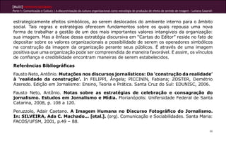 [Multi]rreferencialidades
Parte 1: Comunicação e Cultura | A discursivização da cultura organizacional como estratégia de produção de efeito de sentido de imagem - Lutiana Casaroli



estrategicamente efeitos simbólicos, ao serem deslocados do ambiente interno para o âmbito
social. Tais regras e estratégias oferecem fundamentos sobre os quais repousa uma nova
forma de trabalhar a gestão de um dos mais importantes valores intangíveis da organização:
sua imagem. Mas a ênfase dessa estratégia discursiva em “Cartas do Editor” reside no fato de
depositar sobre os valores organizacionais a possibilidade de serem os operadores simbólicos
na construção da imagem da organização perante seus públicos. É através de uma imagem
positiva que uma organização pode ser compreendida de maneira favorável. E assim, os vínculos
de confiança e credibilidade encontram maneiras de serem estabelecidos.
Referências Bibliográficas
Fausto Neto, Antônio. Mutações nos discursos jornalísticos: Da ‘construção da realidade’
à ‘realidade da construção’. In FELIPPI, Ângela; PICCININ, Fabiana; ZOSTER, Demétrio
Azeredo. Edição em Jornalismo: Ensino, Teoria e Prática. Santa Cruz do Sul: EDUNISC, 2006.
Fausto Neto, Antônio. Notas sobre as estratégias de celebração e consagração do
jornalismo. Estudos em Jornalismo e Mídia. Florianópolis: Unifersidade Federal de Santa
Catarina, 2008, p. 108 a 120.
Peruzzolo, Adair Caetano. A Imagem Humana no Discurso Fotográfico do Jornalismo.
In: SILVEIRA, Ada C. Machado... [etal.]. (org). Comunicação e Sociabilidades. Santa Maria:
FACOS/UFSM, 2001, p.49 – 88.

                                                                                                                                                        88
 