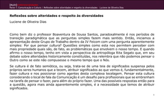 [Multi]rreferencialidades
Parte 1: Comunicação e Cultura | Reflexões sobre alteridades e respeito às diversidades – Luciene de Oliveira Dias


Reflexões sobre alteridades e respeito às diversidades
Luciene de Oliveira Dias



Como bem diz o professor Boaventura de Sousa Santos, paradoxalmente é nos períodos de
transição paradigmática que as perguntas simples fazem mais sentido. Então, iniciamos a
apresentação deste Grupo de Trabalho dentro da IV Feicom com uma pergunta aparentemente
simples: Por que pensar cultura? Questões simples como esta nos permitem perceber com
mais propriedade quais são, de fato, as problemáticas que envolvem o nosso tempo. E quando
afirmo o nosso tempo, tenho em vista a perspectiva da antropóloga Rita Segato que, em seu
debate sobre alteridades historicamente constituídas, nos relembra que não podemos pensar o
Outro como se este não compusesse o mesmo tempo que o Nós.
Se cultura é de fato semiótica, ou seja, trata-se de uma teia de significados suspensa pelos
próprios seres humanos que a tecem, atribuir significados ao que vemos é, fundamentalmente,
fazer cultura e nos posicionar como agentes desta complexa tecelagem. Pensar esta cultura
considerando o local de fala da Comunicação é um desafio para profissionais que se embrenham
na tarefa de pensar o fazer, para além do próprio fazer. Uma das possíveis respostas então para
a questão, agora mais ainda aparentemente simples, é a necessidade que temos de atribuir
significados.

                                                                                                                     9
 