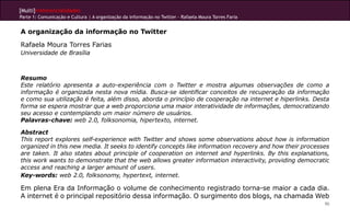 [Multi]rreferencialidades
Parte 1: Comunicação e Cultura | A organização da informação no Twitter - Rafaela Moura Torres Faria


A organização da informação no Twitter
Rafaela Moura Torres Farias
Universidade de Brasília



Resumo
Este relatório apresenta a auto-experiência com o Twitter e mostra algumas observações de como a
informação é organizada nesta nova mídia. Busca-se identificar conceitos de recuperação da informação
e como sua utilização é feita, além disso, aborda o princípio de cooperação na internet e hiperlinks. Desta
forma se espera mostrar que a web proporciona uma maior interatividade de informações, democratizando
seu acesso e contemplando um maior número de usuários.
Palavras-chave: web 2.0, folksonomia, hipertexto, internet.

Abstract
This report explores self-experience with Twitter and shows some observations about how is information
organized in this new media. It seeks to identify concepts like information recovery and how their processes
are taken. It also states about principle of cooperation on internet and hyperlinks. By this explanations,
this work wants to demonstrate that the web allows greater information interactivity, providing democratic
access and reaching a larger amount of users.
Key-words: web 2.0, folksonomy, hypertext, internet.

Em plena Era da Informação o volume de conhecimento registrado torna-se maior a cada dia.
A internet é o principal repositório dessa informação. O surgimento dos blogs, na chamada Web
                                                                                                          90
 