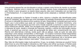 [Multi]rreferencialidades
Parte 1: Comunicação e Cultura | A organização da informação no Twitter - Rafaela Moura Torres Faria


Uma primeira pessoa faz uso da etiqueta e outras o copiam como forma de manter ou parodiar
o contexto. Notícias como a morte do cantor Michael Jackson foram amplamente divulgadas
pelo Twitter e para recuperar os tweets desse assunto, eles eram indexados com as tags #mj
e #michaeljackson. é a organização da informação sendo adaptada a realidade informacional
atual.
A idéia de cooperação no Twitter é levada a sério. Autoria e citações são identificadas pelas
letras RT (retweet), que significa que uma mensagem foi postada novamente por outra pessoa.
É comum a indicação de autoria entre usuários na web. Disponibilizar conteúdo para que outros
façam uso é uma prática que pode ser controlada e legalizada. A Creative Commons, uma
organização sem fins lucrativos que tem como missão expandir e promover o acesso criativo a
obras intelectuais (SPYER, 2009), tem divulgado esta idéia, certificação as obras de acordo com
o interesse do autor. Desde a invenção da imprensa, quando o volume de informação cresceu
muito, é possível que ocorram casos de apropriação de idéias sem consentimento do autor.
Mesmo com alternativas criativas, existe quem não se adeque. Cabe ao autor de cada obra
especificar como deseja compartilhar a informação: “O Creative Commons Brasil disponibiliza
opções flexíveis de licenças que garantem proteção e liberdade para artistas e autores. Partindo
da idéia de ‘todos os direitos reservados’ do direito autoral tradicional nós a recriamos para
transformá-la em ‘alguns direitos reservados’” (http://www.creativecommons.org.br).
Mas, falar de informação é algo muito genérico. O que, na verdade, interessa ao usuário? Como
determinar se uma informação é relevante ou não? Cabe a ele refinar sua busca. O Twitter pode
ser considerado uma fonte de informação, trabalhando até como referência de imagens, vídeos,
                                                                                                       93
 