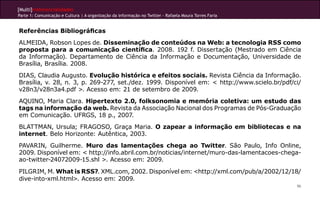 [Multi]rreferencialidades
Parte 1: Comunicação e Cultura | A organização da informação no Twitter - Rafaela Moura Torres Faria


Referências Bibliográficas
ALMEIDA, Robson Lopes de. Disseminação de conteúdos na Web: a tecnologia RSS como
proposta para a comunicação científica. 2008. 192 f. Dissertação (Mestrado em Ciência
da Informação). Departamento de Ciência da Informação e Documentação, Universidade de
Brasília, Brasília. 2008.
DIAS, Claudia Augusto. Evolução histórica e efeitos sociais. Revista Ciência da Informação.
Brasília, v. 28, n. 3, p. 269-277, set./dez. 1999. Disponível em: < http://www.scielo.br/pdf/ci/
v28n3/v28n3a4.pdf >. Acesso em: 21 de setembro de 2009.
AQUINO, Maria Clara. Hipertexto 2.0, folksonomia e memória coletiva: um estudo das
tags na informação da web. Revista da Associação Nacional dos Programas de Pós-Graduação
em Comunicação. UFRGS, 18 p., 2007.
BLATTMAN, Ursula; FRAGOSO, Graça Maria. O zapear a informação em bibliotecas e na
internet. Belo Horizonte: Autêntica, 2003.
PAVARIN, Guilherme. Muro das lamentações chega ao Twitter. São Paulo, Info Online,
2009. Disponível em: < http://info.abril.com.br/noticias/internet/muro-das-lamentacoes-chega-
ao-twitter-24072009-15.shl >. Acesso em: 2009.
PILGRIM, M. What is RSS?. XML.com, 2002. Disponível em: <http://xml.com/pub/a/2002/12/18/
dive-into-xml.html>. Acesso em: 2009.
                                                                                                       96
 