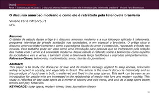 [Multi]rreferencialidades
Parte 1: Comunicação e Cultura | O discurso amoroso moderno e como ele é retratado pela telenovela brasileira - Viviane Faria Bittencourt


O discurso amoroso moderno e como ele é retratado pela telenovela brasileira
Viviane Faria Bittencourt
UFG



Resumo:
O objeto de estudo desse artigo é o discurso amoroso moderno e a sua ideologia aplicada à telenovela,
programa televisivo de grande aceitação nas sociedades, e em especial a brasileira. O artigo situa o
discurso amoroso historicamente e como o paradigma líquido do amor é construído, repassado e fixado nas
novelas. Esse trabalho pode ser visto como uma introdução para pessoas que se interessem pela relação
das mídias com o amor e à sociedade moderna. Nesse estudo é refletido sobre a telenovela como espelho
da sociedade e vice e versa, e também como a telenovela lança tendências e reproduz comportamentos.
Palavras-Chave: telenovela; modernidade; amor; teorias do jornalismo

Abstract:
This paper is to study the discourse of love and its modern ideology applied to soap operas, television
widely accepted in society, and especially in Brazil. The article is the lover’s discourse historically and as
the paradigm of liquid love is built, transferred and fixed in the soap operas. This work can be seen as an
introduction for people who are interested in the relationship of media with love and modern society. This
study is reflected on the soap opera as a mirror of society and vice versa, and also as a soap opera boom
trends and play behaviors.
KEYWORDS: soap opera; modern times; love; journalism theory

                                                                                                                                            98
 