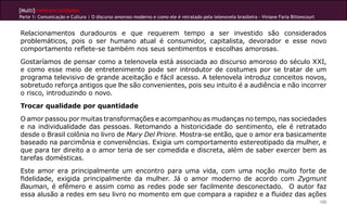 [Multi]rreferencialidades
Parte 1: Comunicação e Cultura | O discurso amoroso moderno e como ele é retratado pela telenovela brasileira - Viviane Faria Bittencourt
100
Relacionamentos duradouros e que requerem tempo a ser investido são considerados
problemáticos, pois o ser humano atual é consumidor, capitalista, devorador e esse novo
comportamento reflete-se também nos seus sentimentos e escolhas amorosas.
Gostaríamos de pensar como a telenovela está associada ao discurso amoroso do século XXI,
e como esse meio de entretenimento pode ser introdutor de costumes por se tratar de um
programa televisivo de grande aceitação e fácil acesso. A telenovela introduz conceitos novos,
sobretudo reforça antigos que lhe são convenientes, pois seu intuito é a audiência e não incorrer
o risco, introduzindo o novo.
Trocar qualidade por quantidade
O amor passou por muitas transformações e acompanhou as mudanças no tempo, nas sociedades
e na individualidade das pessoas. Retomando a historicidade do sentimento, ele é retratado
desde o Brasil colônia no livro de Mary Del Priore. Mostra-se então, que o amor era basicamente
baseado na parcimônia e conveniências. Exigia um comportamento estereotipado da mulher, e
que para ter direito a o amor teria de ser comedida e discreta, além de saber exercer bem as
tarefas domésticas.
Este amor era principalmente um encontro para uma vida, com uma noção muito forte de
fidelidade, exigida principalmente da mulher. Já o amor moderno de acordo com Zygmunt
Bauman, é efêmero e assim como as redes pode ser facilmente desconectado. O autor faz
essa alusão a redes em seu livro no momento em que compara a rapidez e a fluidez das ações
 