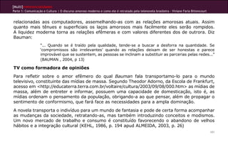 [Multi]rreferencialidades
Parte 1: Comunicação e Cultura | O discurso amoroso moderno e como ele é retratado pela telenovela brasileira - Viviane Faria Bittencourt
101
relacionadas aos computadores, assemelhando-as com as relações amorosas atuais. Assim
quanto mais tênues e superficiais os laços amorosos mais facilmente eles serão rompidos.
A liquidez moderna torna as relações efêmeras e com valores diferentes dos de outrora. Diz
Bauman:
“... Quando se é traído pela qualidade, tende-se a buscar a desforra na quantidade. Se
‘compromissos são irrelevantes’ quando as relações deixam de ser honestas e parece
improvável que se sustentem, as pessoas se inclinam a substituir as parcerias pelas redes...”
(BAUMAN , 2004, p 13)
TV como formadora de opiniões
Para refletir sobre o amor efêmero do qual Bauman fala transportamo-lo para o mundo
televisivo, constituinte das mídias de massa. Segundo Theodor Adorno, da Escola de Frankfurt,
acesso em <http://educaterra.terra.com.br/voltaire/cultura/2003/09/08/000.htm> as mídias de
massa, além de entreter e informar, possuem uma capacidade de domesticação, isto é, as
mídias ordenam o pensamento da população, obrigando-a ao que pensar, além de propagar o
sentimento de conformismo, que fará face as necessidades para a ampla dominação.
A novela transporta o indivíduo para um mundo de fantasia e pode de certa forma acompanhar
as mudanças da sociedade, retratando-as, mas também introduzindo conceitos e modismos.
Um novo mercado de trabalho e consumo é constituído favorecendo o abandono de velhos
hábitos e a integração cultural (KEHL, 1986, p. 194 apud ALMEIDA, 2003, p. 26)
 
