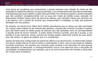 [Multi]rreferencialidades
Parte 1: Comunicação e Cultura | O discurso amoroso moderno e como ele é retratado pela telenovela brasileira - Viviane Faria Bittencourt
104
Uma teoria do jornalismo que compreende e estuda bastante essa relação do medo da não
aceitação é a espiral do silêncio, em que as opiniões, e, ou comportamentos que não considerados
interessantes para quem detém o poder são suprimidos. Os indivíduos passam a aceitar posições
que não condizem verdadeiramente com as suas com medo da solidão social, exclusão. As
telenovelas também fazem parte da espiral do silêncio, pois retratam ideias que parecem ser
a da maioria, com o intuito de mostrar que compreendem a realidade, ou seja, que possuem
afinidade com seu público.
No entanto, de acordo com Felipe Pena (2005) percebemos que as ideias que são suprimidas
em muitos casos tratam-se da maioria das pessoas, contudo são minorias ouvidas e aceitas,
pois não fazem parte do seleto grupo de pessoas que são utilizadas como se correspondesse
à opinião geral de forma irrestrita. O poder dessa minoria é grande, pois ela é ouvida, a sua
opinião é a que interessa. Assim, autores de novelas podem reescrever partes de suas obras,
pois não caíram no gosto do público, que é o considerado.
Apesar de toda essa configuração da espiral do silêncio que discorremos, as telenovelas podem
sim lançar modas não só no que se refere a vestimentas, é claro, mas no que tange as relações
humanas amorosas. Um assunto, por exemplo, pode começar a ser discutido em casa porque
está passando na telenovela, e consequentemente cria-se uma abertura para a discussão da
sexualidade na adolescência, por exemplo, que é um tema recorrente nas novelas e ainda tabu
em muitos lares brasileiros.
 