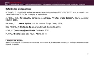 [Multi]rreferencialidades
Parte 1: Comunicação e Cultura | O discurso amoroso moderno e como ele é retratado pela telenovela brasileira - Viviane Faria Bittencourt
107
Referências bibliográficas
ADORNO, T. http://educaterra.terra.com.br/voltaire/cultura/2003/09/08/000.htm acessado em
10 de março de 2009 às 14 horas e 30 minutos.
ALMEIDA, H.B. Telenovela, consumo e gênero, “Muitas mais Coisas”. Bauru, Anpocs/
EDUSC, 2003.
BAUMAN, Z. O amor líquido. Rio de Janeiro: Jorge Zahar, 2004.
DEL PRIORE, M. História do amor do Brasil. Contexto, 2005.
PENA, F. Teorias do jornalismo. Contexto, 2005.
PLATÃO. O banquete. São Paulo: Atena, 1948.
Currículo da Autora
1
Aluna do curso de Jornalismo da Faculdade de Comunicação e Biblioteconomia, 4° período da Universidade
Federal de Goiás.
 
