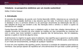 [Multi]rreferencialidades
Parte 2: Comunicação e Cidadania | Cidadania na perspectiva sistêmica: por um mundo sustentável - Kelley Cristine Gasque
109
Cidadania na perspectiva sistêmica: por um mundo sustentável
Kelley Cristine Gasque
1. Introdução
O conceito de cidadania, de acordo com Comte-Sponville (2003), relaciona-se ao conjunto de
direitos que um cidadão desfruta e dos deveres que lhe cabe. O primeiro dever do cidadão
é obedecer à lei e o primeiro direito é o de participar ativamente da elaboração das leis ou
das relações de força que tendem a ela. Na interação entre o direito e o dever o sujeito se
transforma em cidadão.
Comte-Sponville (2003) ressalta que a cidadania está no bojo das cidades democráticas. O
cidadão constitui-se membro de uma cidade na medida em que compartilha as mesmas leis
com o outro, isso inclui também o governo. Quando não há democracia, não há cidadania,
apenas o sujeito à mercê de alguma coisa.
A democracia é o regime no qual o povo é soberano. Isso significa que o governo e as leis estão
dentro do controle da comunidade. Nesse sentido, de acordo com o referido autor, a democracia
é um modo de funcionamento, condição de qualquer república.
O viver em uma república não significa, porém, favorecer a condição de cidadania para todos os
membros. Isso porque apesar da república ser uma democracia em que todo o poder pertence
 