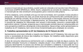 [Multi]rreferencialidades
Parte 2: Comunicação e Cidadania | Cidadania na perspectiva sistêmica: por um mundo sustentável - Kelley Cristine Gasque
110
ao povo e é exercido por seus direitos, o poder pode ser colocado a serviço dos mais influentes ou
numerosos (COMTE-SPONVILLE, 2003). Assim, subjacente ao conceito de cidadania, a geração
e manutenção da vida constituem pressupostos para o exercício dela própria.
O tema cidadania, como condição sine qua non da humanidade, tem suscitado muitos estudos e
pesquisas. Vários pontos de vista, em áreas diversas do conhecimento têm contribuído para a
ampliação do referido conceito. Na IV Feira de Comunicação e Informação (Feicom) promovida
pela Faculdade de Comunicação e Biblioteconomia, da Universidade Federal de Goiás (UFG),
o conceito de cidadania foi relacionado com acesso à informação, consumo e preservação do
patrimônio cultural. Contudo, propomos que o mencionado conceito deve ser compreendido em
uma perspectiva sistêmica, abrangendo a ética planetária. Nesse artigo, serão apresentados os
trabalhos do GT Cidadania, bem como breve fundamentação para ampliação do conceito.
2. Trabalhos apresentados no GT de Cidadania da IV Feicom da UFG
Apresentamos uma breve reflexão a respeito dos trabalhos do GT Cidadania, fato este que não
exclui a necessidade de leitura dos trabalhos na íntegra. Os trabalhos estão disponíveis para
leitura após o presente artigo.
A ideia de consumo relaciona-se estritamente com a cidadania na visão de alguns autores. No
trabalho intitulado “Consumo e Cidadania: relações atuais”, Cruz (2009) discute o papel que o
consumo desempenha no acesso aos direitos que compõem a cidadania. A discussão de Cruz
(2003) fundamenta-se no pressuposto que o consumo transcende o produto físico, abrangendo
 