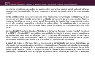 [Multi]rreferencialidades
Parte 2: Comunicação e Cidadania | Cidadania na perspectiva sistêmica: por um mundo sustentável - Kelley Cristine Gasque
111
os valores simbólicos agregados, os quais podem comunicar capital social, cultural, obtendo
reconhecimento ou rejeição. Ou seja, “o consumo admite um papel cultural de representação
cidadã”.
Simão (2003) centra-se na convergência entre “Consumo, comunicação e cidadania”, em que
a posse de um determinado bem insere o cidadão como parte de um grupo social. Assim, o
consumo identifica-se com o poder social. Os objetos de desejo dos consumidores, muitas
vezes, são aqueles construídos e divulgados pelas mídias. Os indivíduos não preocupam-se
em reivindicar os direitos de cidadania, mas a posse de objetos, os quais permitem a inclusão
social.
Normando (2009), autora do artigo “Cidadania e Consumo: faces da mesma moeda”, corrobora
Cruz (2009) e Simão (2009) ao enfatizar que a cidadania relaciona-se com o que o cidadão usa
ou precisa usar para viver socialmente, isto é, com o que ele consome. Nessa perspectiva, a
mídia “ensina a viver em sociedade”, exibindo comportamentos, jeitos de vestir, agir e pensar,
norteando o indivíduo para aquilo que é aceitável ou bem-visto na sociedade.
O papel da mídia é informar. Com a emergência e consolidação das novas tecnologias da
informaçãoecomunicação,váriosterritóriosenovasculturasinfluenciamaprodução,comunicação
e disseminação da informação, e consequentemente o comportamento humano. Nessa linha
de discussão, Aguilar (2009), no artigo intitulado “A Globalização da informação como fonte de
identidade / diversidade cultural: o papel do profissional da informação” identifica o fenômeno
 
