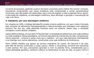 [Multi]rreferencialidades
Parte 2: Comunicação e Cidadania | Cidadania na perspectiva sistêmica: por um mundo sustentável - Kelley Cristine Gasque
113
no cerne do processo, podendo usufruir dos bens universais como melhor lhe convier. Contudo,
precisamos compreender que nossa existência está condicionada a certas características
universais, que não podem ser destruídas, sob o risco de esgotar a vida no planeta Terra. Assim,
a discussão da cidadania, na abordagem sistêmica, deve abranger a geração e manutenção da
vida e da Terra.
3. Cidadania: por uma abordagem sistêmica
Em meados de 1950, o biólogo Bertalanffy propôs a teoria sistêmica, em que o todo é formado
pelo conjunto de elementos interdependentes e interconectados que interagem com objetivos
comuns. Por sua vez, cada elemento funciona como um sistema. Nesse caso, o resultado
extrapola a soma dessas unidades.
Capra (2001) endossa, em sua obra “A Teia da Vida”, a nessidade de adotarmos uma visão holística
ou visão ecológica. Nesse paradigma, os homens são parte da imensa teia da vida, composta por
vários sistemas - universo e seres vivos que o habitam - em que cada elemento interdepende
e se interliga com outros elementos, construindo uma rede dinâmica de fenômenos.
Morin (2000) ressalta que apesar de sermos originários do cosmo, da natureza e da vida,
pelo fato de termos construído a nossa cultura, mente e consciência, tornamo-nos estranhos
a este cosmos. Por isso, precisamos aprender a viver no planeta Terra, considerando que a
nossa identidade genética, cerebral e afetiva se desenvolve no seio da vida, na qual a Terra é
 