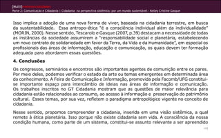 [Multi]rreferencialidades
Parte 2: Comunicação e Cidadania | Cidadania na perspectiva sistêmica: por um mundo sustentável - Kelley Cristine Gasque
115
Isso implica a adoção de uma nova forma de viver, baseada na cidadania terrestre, em busca
da sustentabilidade. Essa antropo-ética “é a consciência individual além da individualidade”
(MORIN, 2000). Nesse sentido, Tescarolo e Gasque (2007, p.39) destacam a necessidade de todas
as instâncias da sociedade assumirem a “responsabilidade social e planetária, estabelecendo
um novo contrato de solidariedade em favor da Terra, da Vida e da Humanidade”, em especial os
profissionais das áreas de informação, educação e comunicação, os quais devem ter formação
adequada para abordarem essas questões.
4. Conclusões
Os congressos, seminários e encontros são importantes agentes de comunição entre os pares.
Por meio deles, podemos verificar o estado da arte ou temas emergentes em determinada área
do conhecimento. A Feira de Comunicação e Informação, promovida pela Facomb/UFG constitui-
se importante espaço para intercâmbio de ideias nas áreas de informação e comunicação.
Os trabalhos inscritos no GT Cidadania mostram que as questões de maior relevância para
cidadania estão relacionados ao consumo, ao acesso à informação e preservação do patrimônio
cultural. Esses temas, por sua vez, refletem o paradigma antropológico vigente no conceito de
cidadania.
Nesse sentido, propomos compreender a cidadania, inserida em uma visão sistêmica, a qual
remete à ética planetária. Isso porque não existe cidadania sem vida. A consciência da nossa
condição humana, como parte de um sistema, constitui-se assunto relevante a ser apreendido
 