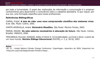 [Multi]rreferencialidades
Parte 2: Comunicação e Cidadania | Cidadania na perspectiva sistêmica: por um mundo sustentável - Kelley Cristine Gasque
116
por toda a humanidade. O papel das instituições de informação e comunicação é o propiciar
conhecimento para desenvolver a consciência sobre a cidadania planetária. O que requer, por
sua vez, uma formação específica para esses profissionais.
Referências Bibliográficas
CAPRA, Fritjof. A teia da vida: uma nova compreensão científica dos sistemas vivos.
6.ed. São. Paulo: Cultrix, 2001.
COMTE-APONVILLE, André. Dicionário filosófico. São Paulo: Martins Fontes, 2003.
MORIN, EDGAR. Os sete saberes necessários à educação do futuro. São Paulo: Cortez,
Brasília: UNESCO, 2000.
TESCAROLO, Ricardo; GASQUE, Kelley Cristine G. D.Complexidade, currículo e ética: o parto de
um novo mundo. Revista Diálogo Educacional (PUCPR), v. 7, p. 39-52, 2007.
Notas
1
OP 15 - United Nations Climate Change Conference. Copenhagen, dezembro de 2009. Disponível em
<http://en.cop15.dk/blogs/climate+thinkers+blog> .
 