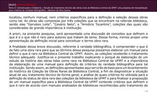 [Multi]rreferencialidades
Parte 2: Comunicação e Cidadania | Estudo do tratamento técnico das obras raras da Biblioteca Central da UFMT: uma proposta de manualização
para critérios de raridade bibliográfica - Admeire da Silva Santos
118
localizou nenhum manual, nem critérios específicos para a definição e seleção dessas obras
como tal. As obras são compostas por três coleções que se encontram na referida biblioteca,
sendo elas “Gervásio Leite”, “Cesário Neto”, e “Amidicis Tocantins”, coleções das quais são
consideradas de grande importância à instituição.
A priori, na presente pesquisa, será apresentada uma discussão de conceitos que definem o
que é e o que não é raro para autores que tratam do tema. Dessa forma, iremos propor uma
apresentação da definição inicial para conceituar o termo obra rara.
A finalidade dessa breve discussão, referente à raridade bibliográfica, é compreender o que é
de fato uma obra rara para que ao término dessa pesquisa possamos elaborar um manual para
definir o que é raro na Biblioteca Central da UFMT. Assim, as coleções receberão o tratamento
técnico adequado. Justifica-se o presente trabalho explicando o porquê da elaboração de um
estudo da história das obras tidas como rara na Biblioteca Central da UFMT e a importância
da elaboração de uma manual para definição de critérios de raridade bibliográfica para tal
instituição. Sendo assim, as definições apresentadas aqui servirão de base para um levantamento
do histórico da Coleção de Obras Raras da Biblioteca Central, a fim de diagnosticar a situação
atual de seu tratamento técnico de forma geral; a análise de quais critérios foi utilizada para a
definição do status de obra rara das coleções da biblioteca da UFMT e para finalizar a proposição
de um manual específico para a Biblioteca Central da UFMT contendo critérios que definem o
que é raro de acordo com manuais analisados de bibliotecas reconhecidas pelo tratamento de
 