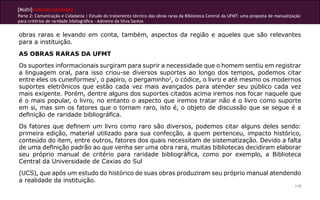 [Multi]rreferencialidades
Parte 2: Comunicação e Cidadania | Estudo do tratamento técnico das obras raras da Biblioteca Central da UFMT: uma proposta de manualização
para critérios de raridade bibliográfica - Admeire da Silva Santos
119
obras raras e levando em conta, também, aspectos da região e aqueles que são relevantes
para a instituição.
AS OBRAS RARAS DA UFMT
Os suportes informacionais surgiram para suprir a necessidade que o homem sentiu em registrar
a linguagem oral, para isso criou-se diversos suportes ao longo dos tempos, podemos citar
entre eles os cuneiformes1
, o papiro, o pergaminho2
, o códice, o livro e até mesmo os modernos
suportes eletrônicos que estão cada vez mais avançados para atender seu público cada vez
mais exigente. Porém, dentre alguns dos suportes citados acima iremos nos focar naquele que
é o mais popular, o livro, no entanto o aspecto que iremos tratar não é o livro como suporte
em si, mas sim os fatores que o tornam raro, isto é, o objeto de discussão que se segue é a
definição de raridade bibliográfica.
Os fatores que definem um livro como raro são diversos, podemos citar alguns deles sendo:
primeira edição, material utilizado para sua confecção, a quem pertenceu, impacto histórico,
conteúdo do item, entre outros, fatores dos quais necessitam de sistematização. Devido a falta
de uma definição padrão ao que venha ser uma obra rara, muitas bibliotecas decidiram elaborar
seu próprio manual de critério para raridade bibliográfica, como por exemplo, a Biblioteca
Central da Universidade de Caxias do Sul
(UCS), que após um estudo do histórico de suas obras produziram seu próprio manual atendendo
a realidade da instituição.
 