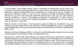 [Multi]rreferencialidades
Parte 2: Comunicação e Cidadania | Estudo do tratamento técnico das obras raras da Biblioteca Central da UFMT: uma proposta de manualização
para critérios de raridade bibliográfica - Admeire da Silva Santos
120
O intuito dessas universidades muitas vezes é a facilidade na identificação do que venha a ser
uma obra rara quando a instituição adquirir uma, pois a mesma necessita de tratamento técnicos
adequado e especiais diferenciando-se do tratamento que outras obras comuns recebem. De
acordo com Rodrigues (2006, p. 115).“O uso de critérios de raridade bibliográfica justifica-se
pelo fato de que tais livros merecem tratamento diferenciado, visto que seu valor histórico,
cultural, monetário, e mesmo a dificuldade em obterem-se exemplares.” A autora coloca a
importância de se ter critérios para raridade bibliográfica, ressaltando item em seu aspecto
cultural, histórico e monetário.
Ainda de acordo com Rodrigues “A principal preocupação da biblioteca universitária no que diz
respeito a acervos históricos deve ser, portanto, a responsabilidade de conservar o patrimônio
cultural bibliográfico, tornando-o acessível ao publico de maneira eficaz e eficiente.” (RODRIGUES,
2006, p.116).
Reforçando a fala de Rodrigues (2006), o critério de raridade bibliográfica ajudará na conservação
e disseminação da informação contida em bibliografias raras.
Dessa forma, a UFMT pode e deve elaborar seu próprio manual para a definição de critérios de
raridade bibliográfica que atenda a sua realidade, baseando-se em exemplos como o da Biblioteca
Central da Universidade de Caxias do Sul, que antes de elaborar seus critérios passou por uma
metodologia da qual elaborou consulta em catálogos online de obras raras, tanto no catálogo
da Fundação Biblioteca Nacional como em outras bibliotecas que disponibiliza seus catálogos
 