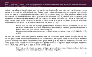 [Multi]rreferencialidades
Parte 2: Comunicação e Cidadania | Estudo do tratamento técnico das obras raras da Biblioteca Central da UFMT: uma proposta de manualização
para critérios de raridade bibliográfica - Admeire da Silva Santos
121
online, estudou a historicidade das obras de sua instituição que estavam catalogadas como
raras, entre outros, utilizando dessas fontes como referencia para a construção do conceito de
uma obra rara, o manual pode ser elaborado. No entanto, antes de iniciar qualquer elaboração
de manual de raridade bibliográfica, precisa-se inicialmente definir o que é uma obra rara, pois
no Brasil enfrentamos certa controvérsia referente a essa definição de raridade bibliográfica,
que, de um lado, estão os bibliotecários e curadores de acervos e do outro estão os bibliófilos
dominadores da área. De acordo com (MINDLIN, 1997, p. 29):
O livro pode ser raro, por exemplo, por terem sido impressos poucos exemplares, ou por não
se terem conservados os que se imprimiram, pelo interesse do texto, por ser uma primeira
edição ou por ter uma revisão do próprio autor.
Basicamente todo livro que se procura e não consegue encontra, é raro [...]. (MINDLIN, 1997,
p. 29)
O fato de se ter fabricados poucos exemplares de uma obra está ligado ao fato de ela ser
muito procurada e conseqüentemente ser considerada rara pois, uma obra da qual existem
poucos exemplares será obviamente mais procurada que as demais, considerá-la rara será
uma questão de lógica observando por esse ponto de vista. Seguindo essa definição podemos
citar (MORAES, 2005 p. 67) pois o autor afirma que:
Um livro não é valioso por que é antigo e provavelmente raro. Existem milhões de livros
antigos que nada valem por que não interessa a ninguém.
 