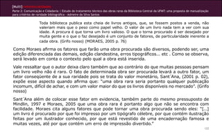 [Multi]rreferencialidades
Parte 2: Comunicação e Cidadania | Estudo do tratamento técnico das obras raras da Biblioteca Central da UFMT: uma proposta de manualização
para critérios de raridade bibliográfica - Admeire da Silva Santos
122
Toda biblioteca publica esta cheia de livros antigos, que, se fossem postos a venda, não
valeriam mais que o peso como papel velho. O valor de um livro nada tem a ver com sua
idade. A procura é que torna um livro valioso. O que o torna procurado é ser desejado por
muita gente e o que o faz desejado é um conjunto de fatores, de particularidade inerente a
cada obra. (Grifo nosso) (MORAES, 2005 p. 76)
Como Moraes afirma os fatores que farão uma obra procurada são diversos, podendo ser, uma
edição diferenciada das demais, edição clandestina, erros tipográficos... etc . Como se observa,
será levado em conta o contexto pelo qual a obra está inserida.
Vale ressaltar que o autor deixa claro também que ao contrário do que muitas pessoas pensam
um livro velho não é raro. O fato de determinada obra ser procurada levará a outro fator, um
fator conseqüente de a sua raridade pois se trata do valor monetário, Sant´Ana, (2001 p. 02),
expõe esse aspecto quando afirma que: “uma obra rara seria portanto qualquer publicação
incomum, difícil de achar, e com um valor maior do que os livros disponíveis no mercado”. (Grifo
nosso)
Sant´Ana além de colocar esse fator em evidencia, também parte do mesmo pressuposto de
Mindlin, 1997 e Moraes, 2005 que uma obra rara é portanto algo que não se encontra com
facilidade. Moraes cita alguns fatores que pode tornar uma obra procurada sendo eles: “[...]
um livro é procurado por que foi impresso por um tipógrafo célebre, por que contém ilustração
feitas por um ilustrador conhecido, por que está revestido de uma encadernação famosa e
muitas vezes, até por que contém um erro de impressão divertido.”
 